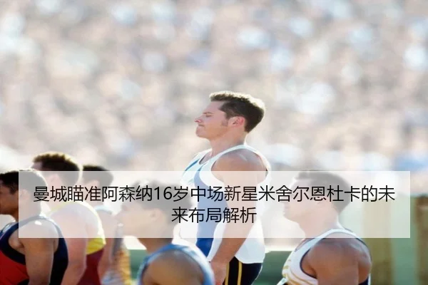 曼城瞄准阿森纳16岁中场新星米舍尔恩杜卡的未来布局解析