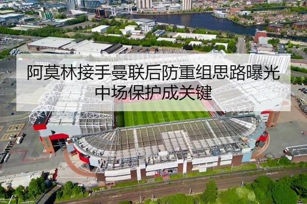 阿莫林接手曼联后防重组思路曝光中场保护成关键